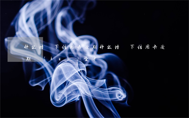 什么情況下信用卡逾期(什么情況下信用卡逾期會(huì)坐牢)