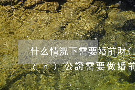 什么情況下需要婚前財(cái)產(chǎn)公證,需要做婚前財(cái)產(chǎn)公證的情形有哪些