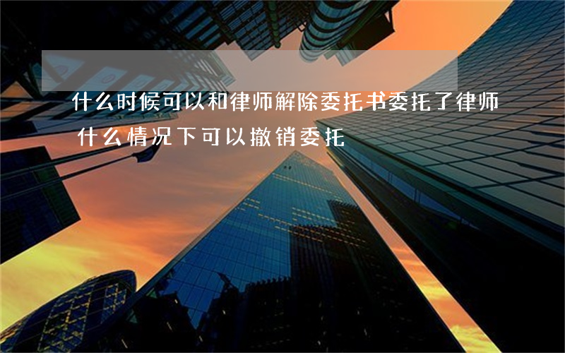 什么时候可以和律师解除委托书(委托了律师什么情况下可以撤销委托)