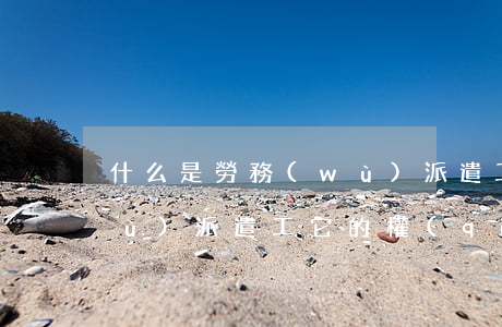 什么是勞務(wù)派遣工(什么是勞務(wù)派遣工?它的權(quán)益保障有何區(qū)別?)