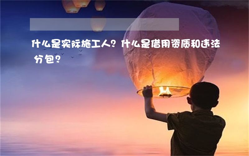 什么是实际施工人？什么是借用资质和违法分包？
