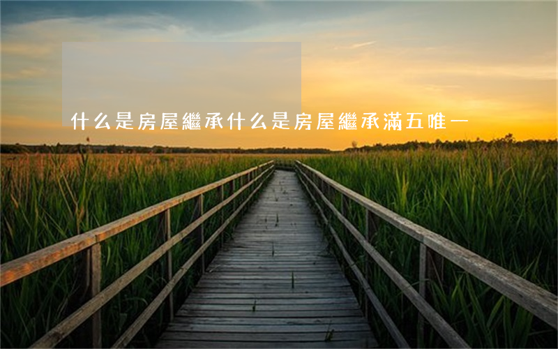 什么是房屋繼承(什么是房屋繼承滿五唯一)
