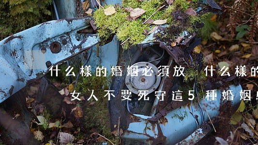 什么樣的婚姻必須放棄(什么樣的婚姻必須放棄?女人不要死守這5種婚姻!)