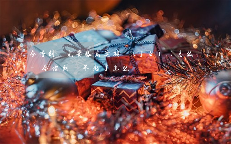 今借到還完要很高逾期費(fèi)怎么辦-今借到還不起了怎么辦
