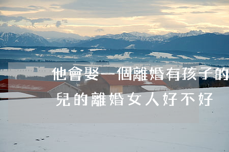 他會娶一個離婚有孩子的女人嗎(娶一個帶女兒的離婚女人好不好)