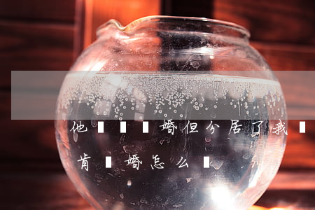 他還沒離婚但分居了(我們分居8年了 他還不肯離婚 怎么辦)