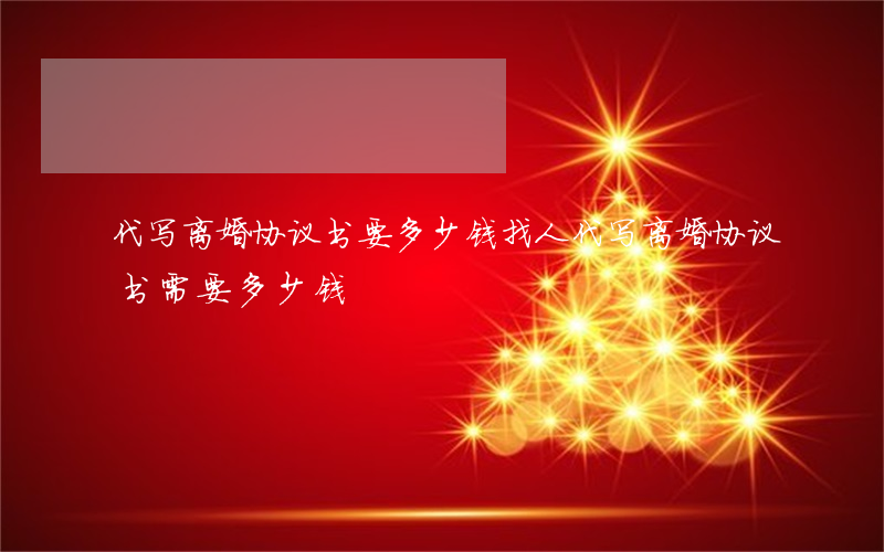 代写离婚协议书要多少钱(找人代写离婚协议书需要多少钱)