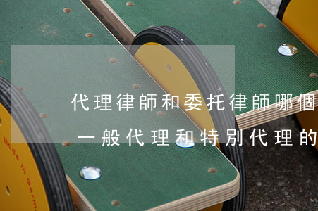 代理律師和委托律師哪個(gè)厲害(律師一般代理和特別代理的區(qū)別)