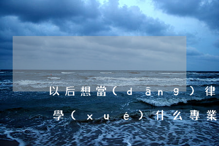以后想當(dāng)律師大學(xué)學(xué)什么專業(yè)(以后想當(dāng)律師大學(xué)學(xué)什么專業(yè))