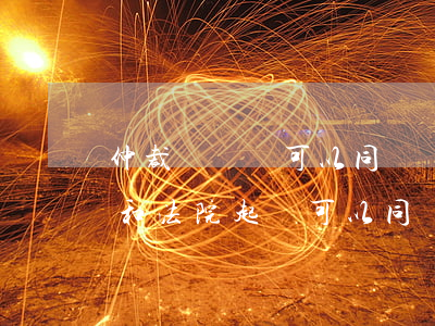 仲裁與訴訟可以同時進(jìn)行嗎(仲裁和法院起訴可以同時進(jìn)行嗎)