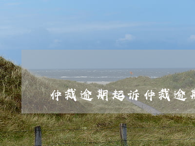 仲裁逾期起诉(仲裁逾期直接到法院起诉)