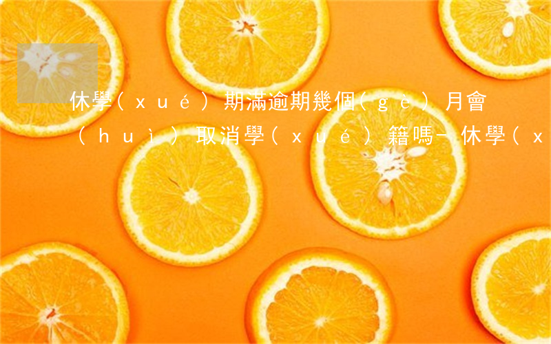 休學(xué)期滿逾期幾個(gè)月會(huì)取消學(xué)籍嗎-休學(xué)期滿逾期幾個(gè)月會(huì)取消學(xué)籍嗎高中