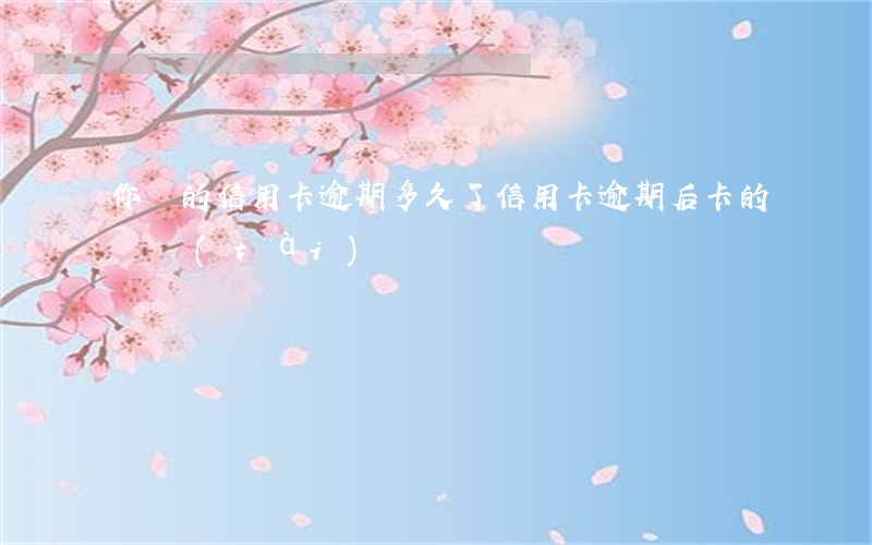 你們的信用卡逾期多久了（信用卡逾期后卡的狀態(tài)）