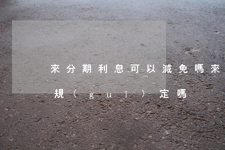 來分期利息可以減免嗎(來分期利息符合國家規(guī)定嗎)