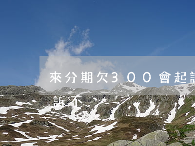 來分期欠300會起訴嗎(來分期欠三萬會起訴不)
