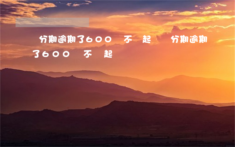 來分期逾期了600會不會起訴（來分期逾期了600會不會起訴）