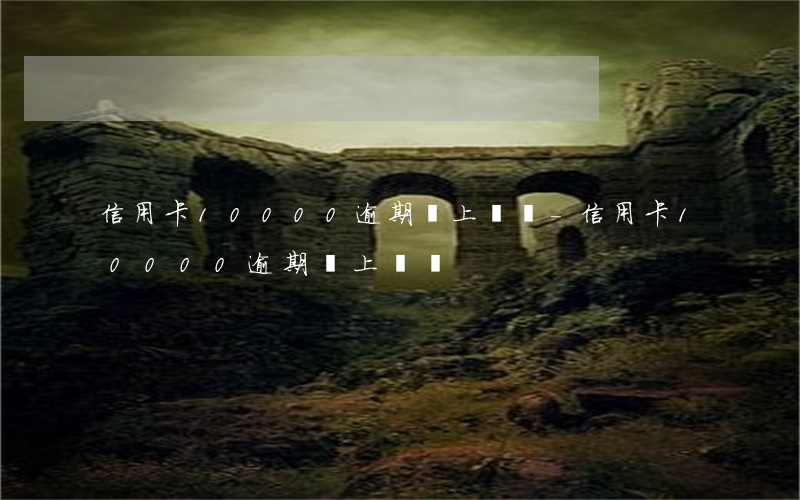 信用卡10000逾期會上門嗎-信用卡10000逾期會上門嗎