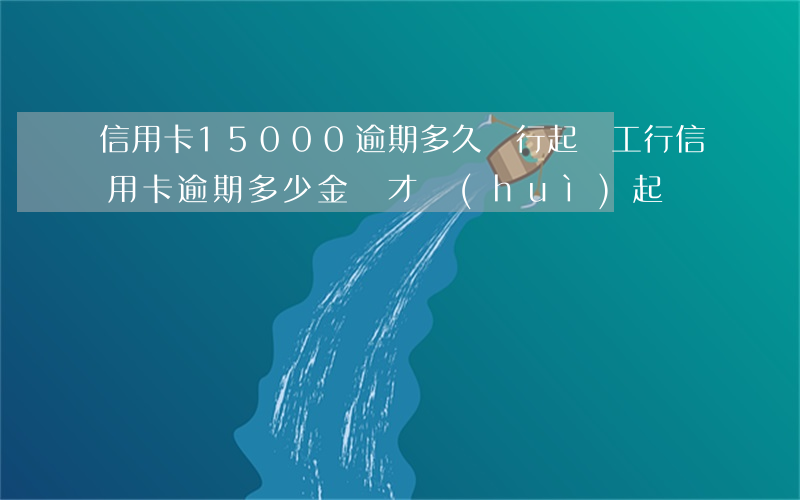 信用卡15000逾期多久銀行起訴（工行信用卡逾期多少金額才會(huì)起訴）
