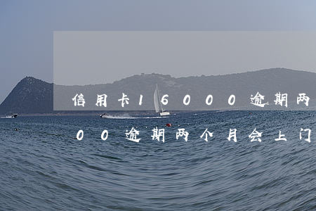 信用卡16000逾期两个月(信用卡16000逾期两个月会上门吗)