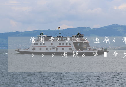 信用卡3000逾期6年還多少-信用卡3000逾期6年還多少利息
