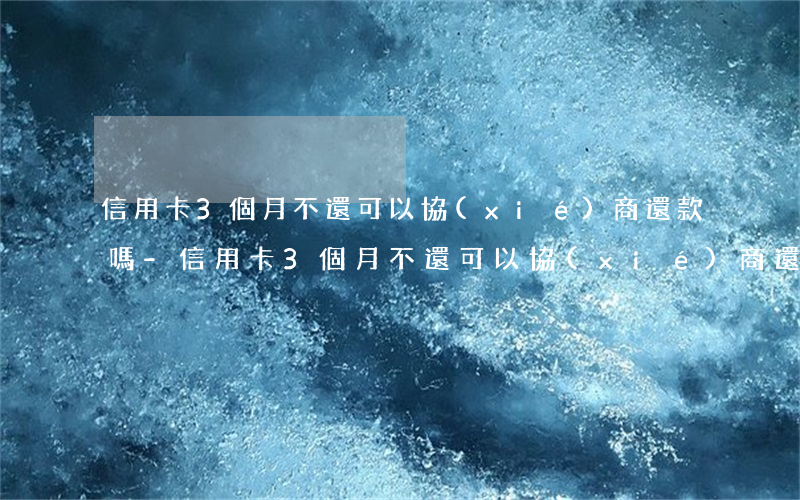 信用卡3個月不還可以協(xié)商還款嗎-信用卡3個月不還可以協(xié)商還款嗎