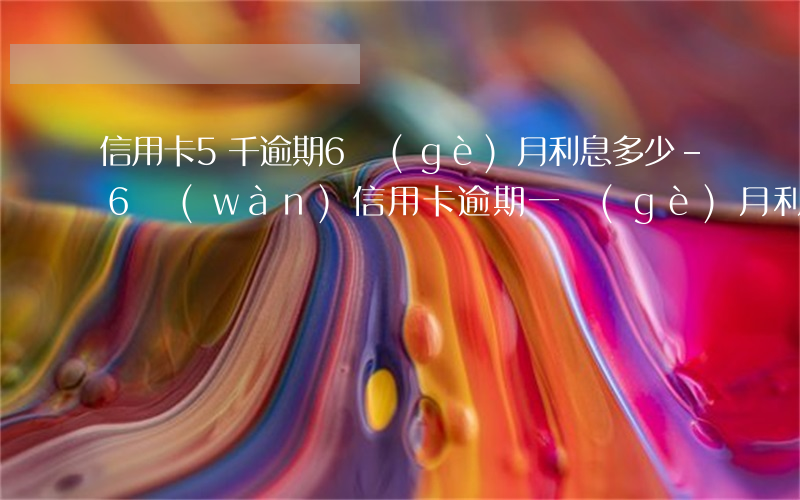 信用卡5千逾期6個(gè)月利息多少-6萬(wàn)信用卡逾期一個(gè)月利息