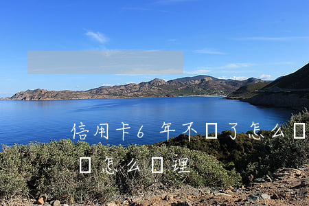 信用卡6年不還了怎么辦(信用卡欠款6年沒還怎么處理)