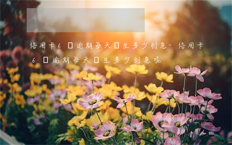 信用卡6萬逾期每天產生多少利息-信用卡6萬逾期每天產生多少利息呢