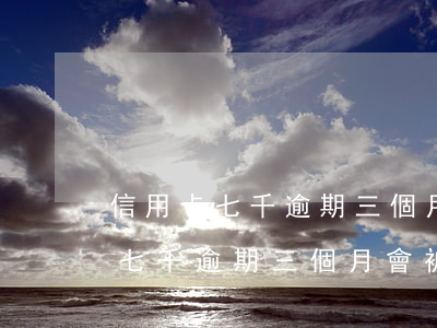 信用卡七千逾期三個月會被起訴嗎-信用卡七千逾期三個月會被起訴嗎知乎