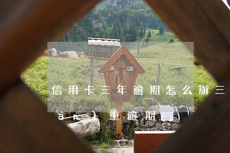 信用卡三年逾期怎么辦(三年前信用卡嚴(yán)重逾期)