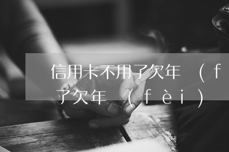 信用卡不用了 欠年費(fèi)(信用卡不用了欠年費(fèi))