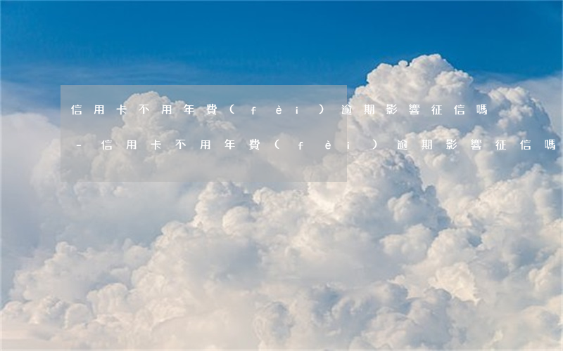 信用卡不用年費(fèi)逾期影響征信嗎-信用卡不用年費(fèi)逾期影響征信嗎嗎