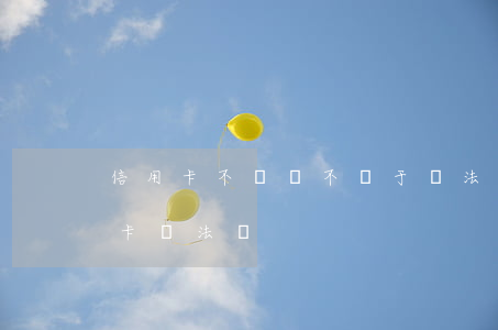信用卡不還屬不屬于違法嗎(用信用卡還信用卡違法嗎?)