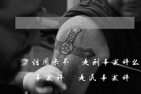 信用卡不還是刑事案件么(信用卡還不上是刑事案件還是民事案件)