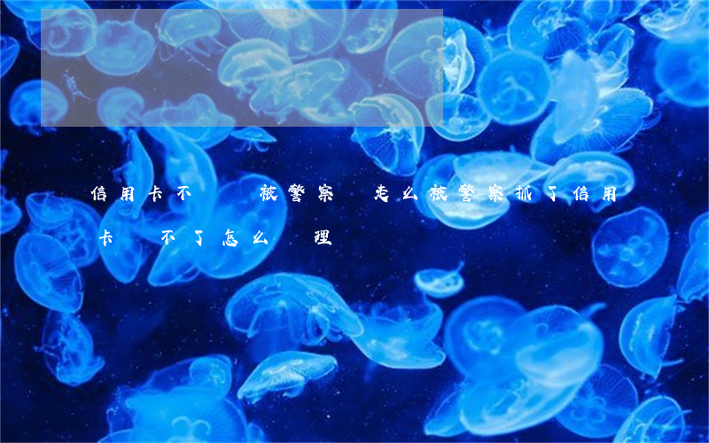 信用卡不還會被警察帶走么(被警察抓了信用卡還不了怎么處理)