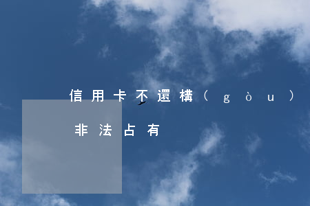 信用卡不還構(gòu)成惡意侵占(信用卡非法占有)
