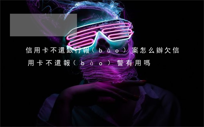 信用卡不還銀行報(bào)案怎么辦(欠信用卡不還報(bào)警有用嗎)