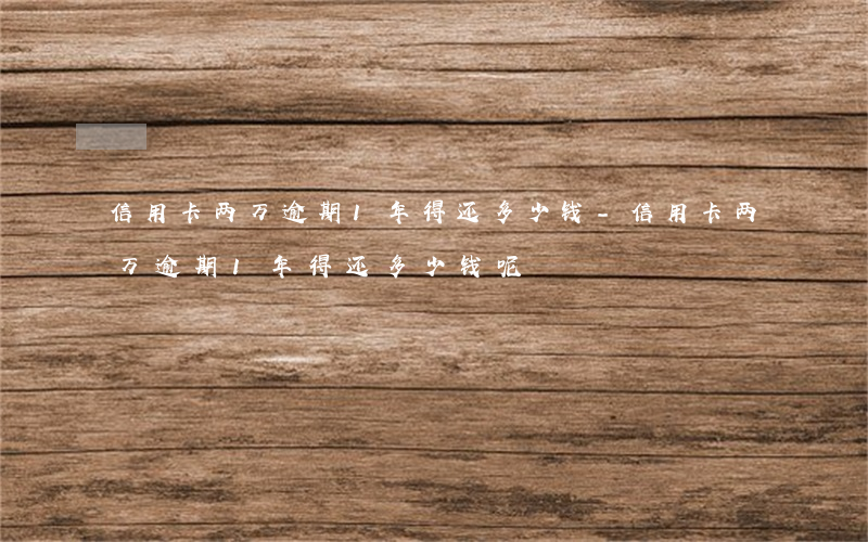 信用卡两万逾期1年得还多少钱-信用卡两万逾期1年得还多少钱呢