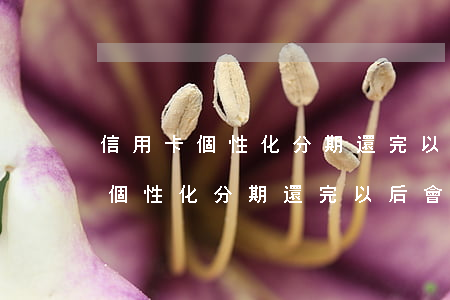 信用卡個性化分期還完以后會怎樣-信用卡個性化分期還完以后會怎樣呢