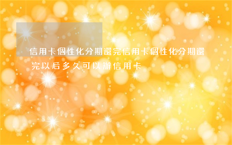 信用卡個性化分期還完(信用卡個性化分期還完以后,多久可以辦信用卡)