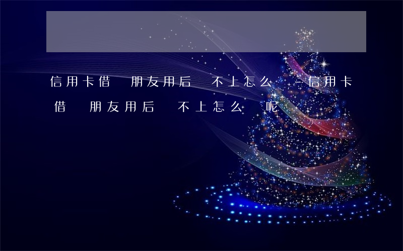 信用卡借給朋友用后還不上怎么辦-信用卡借給朋友用后還不上怎么辦呢
