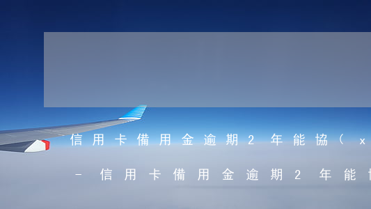 信用卡備用金逾期2年能協(xié)商嗎-信用卡備用金逾期2年能協(xié)商嗎