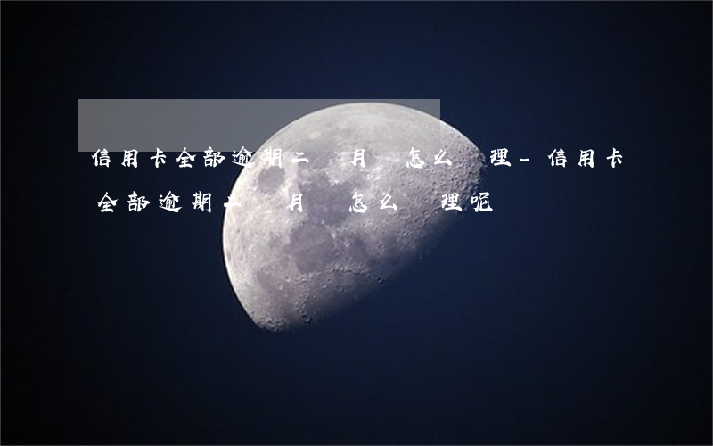 信用卡全部逾期二個月該怎么處理-信用卡全部逾期二個月該怎么處理呢