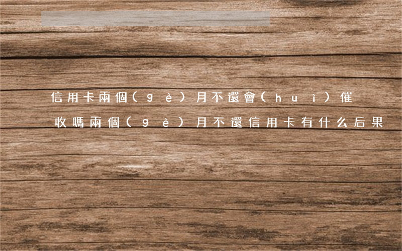 信用卡兩個(gè)月不還會(huì)催收嗎(兩個(gè)月不還信用卡有什么后果)