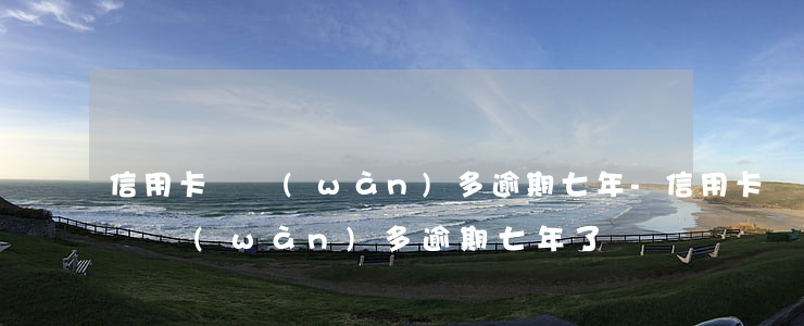 信用卡兩萬(wàn)多逾期七年-信用卡兩萬(wàn)多逾期七年了