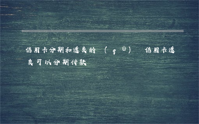 信用卡分期和透支的區(qū)別(信用卡透支可以分期付款嗎)