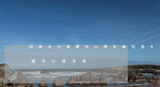 信用卡分期還可以透支嗎(信用卡分期付款后還可以透支嗎)