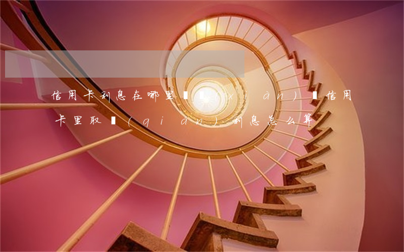 信用卡利息在哪里體現(xiàn)(從信用卡里取錢(qián)利息怎么算)