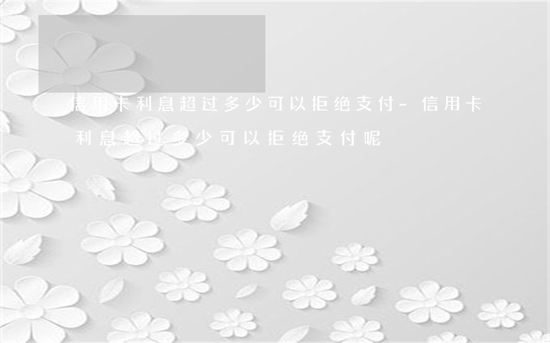 信用卡利息超过多少可以拒绝支付-信用卡利息超过多少可以拒绝支付呢