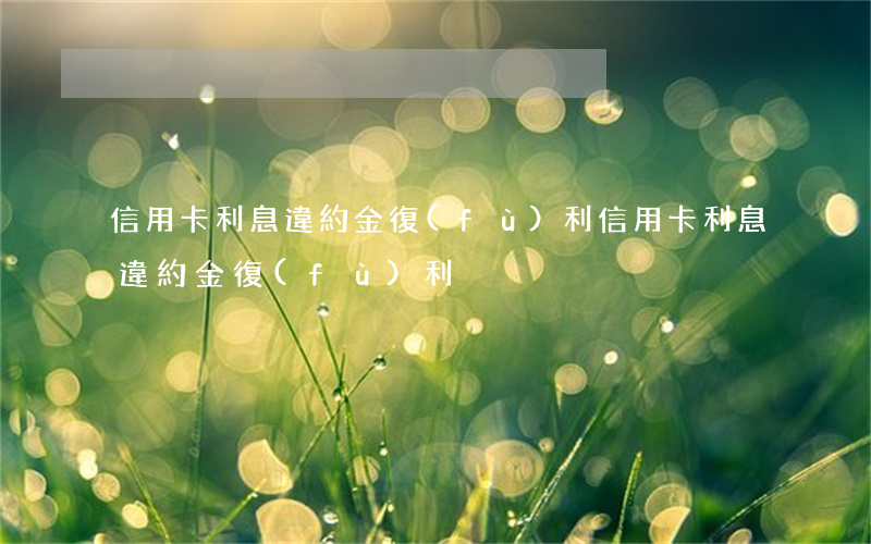 信用卡利息違約金復(fù)利（信用卡利息違約金復(fù)利）
